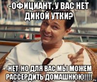 -официант, у вас нет дикой утки? -нет, но для вас мы можем рассердить домашнюю!!!!