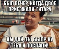 был вечер, когда двое приезжали, гитару им дай, ты был? ну тебя и послали!