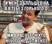 ти мене з блльшевіка, а я тебе з горького:d ми в расчеті-ніхто нічого не должен)))