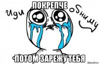 покрепче потом зарежу тебя