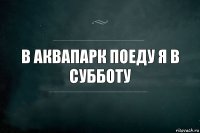 В аквапарк поеду я в субботу