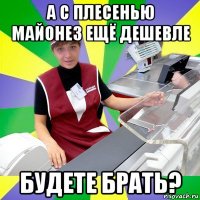 а с плесенью майонез ещё дешевле будете брать?