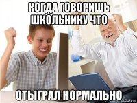 когда говоришь школьнику что отыграл нормально