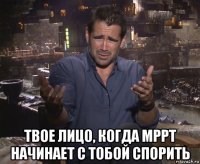  твое лицо, когда мррт начинает с тобой спорить