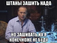 штаны зашить надо но зашивать их я конечноже не буду