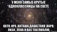 у меня самые крутые одноклассницы на свете катя, ира ,наташа,даша,таня ,варя, лиза , лена я вас так люблю