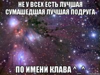 не у всех есть лучшая сумашедшая лучшая подруга по имени клава ^_^