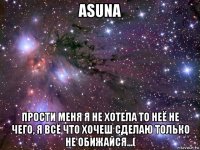 asuna прости меня я не хотела то неё не чего, я всё что хочеш сделаю только не обижайся...(