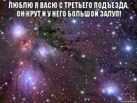 люблю я васю с третьего подъезда, он крут и у него большой залуп! 