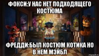 фокси:у нас нет подходящего костюма фредди:был костюм котика но в нем мэйбл