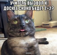 учитель вызвол к доскее скоко будет 2+2? ......