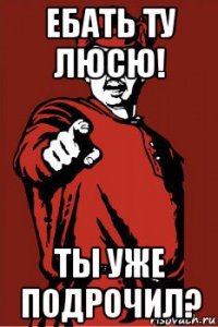ебать ту люсю! ты уже подрочил?