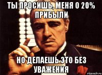 ты просишь, меня о 20% прибыли но делаешь это без уважения