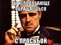 ты неподобающе обращаешься с просьбой