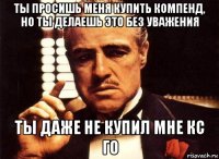 ты просишь меня купить компенд, но ты делаешь это без уважения ты даже не купил мне кс го