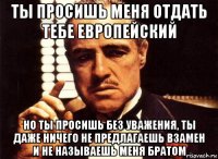 ты просишь меня отдать тебе европейский но ты просишь без уважения, ты даже ничего не предлагаешь взамен и не называешь меня братом