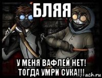 бляя у меня вафлей нет! тогда умри сука!!!