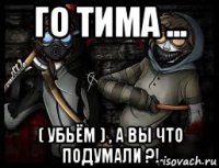 го тима ... ( убьём ) , а вы что подумали ?!