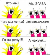 Кто мы? Мы ЭГАВА Чего мы хотим? Записать альбом! Го на репу!!! А нахууй...