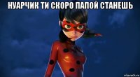 нуарчик ти скоро папой станешь 