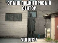 слыш пацик правый сектор ушол?!