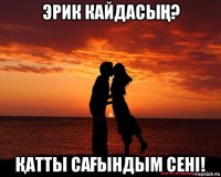 эрик кайдасыҢ? Қатты саҒындым сені!