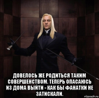  довелось же родиться таким совершенством. теперь опасаюсь из дома выйти - как бы фанатки не затискали.
