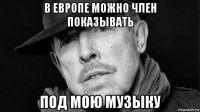 в европе можно член показывать под мою музыку