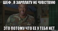 шеф , я зарплату не чувствую это потому что ее у тебя нет