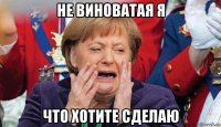 не виноватая я что хотите сделаю