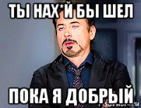 ты нах*й бы шел пока я добрый