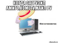 когда загрузил амиго,комету,маил ру 