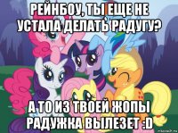 рейнбоу, ты еще не устала делать радугу? а то из твоей жопы радужка вылезет :d