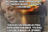 мы любовь свою схоронили, крест поставили на могиле. -слава богу! - сказали оба, только встала любовь из гроба, укоризненно нам кивая: -что ж вы сделали? я живая! (.ю. друнина)