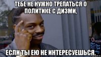 тебе не нужно трепаться о политике с дизми, если ты ею не интересуешься.