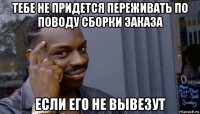 тебе не придется переживать по поводу сборки заказа если его не вывезут