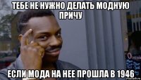 тебе не нужно делать модную причу если мода на нее прошла в 1946