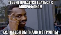 тебе не придётся ебаться с микрофоном если тебя выгнали из группы