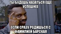 ты будешь казаться еще успешнее если сразу родишься с фамилией барская