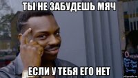 ты не забудешь мяч если у тебя его нет