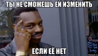 ты не сможешь ей изменить если её нет