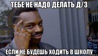 тебе не надо делать д/з если не будешь ходить в школу