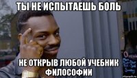 ты не испытаешь боль не открыв любой учебник философии