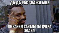 да да,расскажи мне по каким сайтам ты вчера ходил