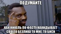 подумайте как никель по фасту накидывает своего безлика то мне, то биси