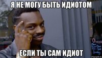 я не могу быть идиотом если ты сам идиот