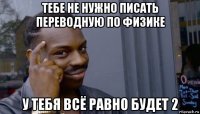 тебе не нужно писать переводную по физике у тебя всё равно будет 2