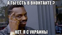 а ты есть в вконтакте ? нет, я с украины