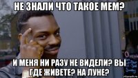 не знали что такое мем? и меня ни разу не видели? вы где живете? на луне?