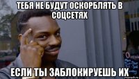 тебя не будут оскорблять в соцсетях если ты заблокируешь их